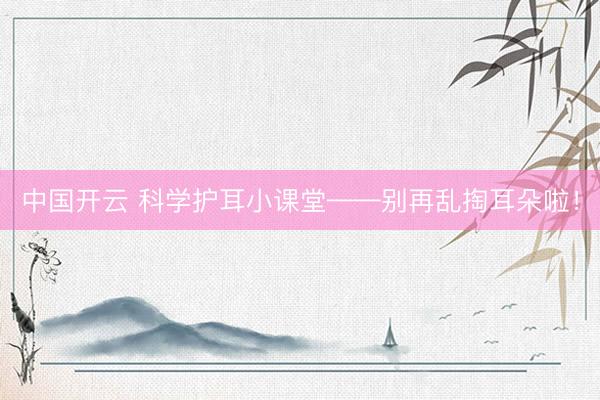 中国开云 科学护耳小课堂——别再乱掏耳朵啦！