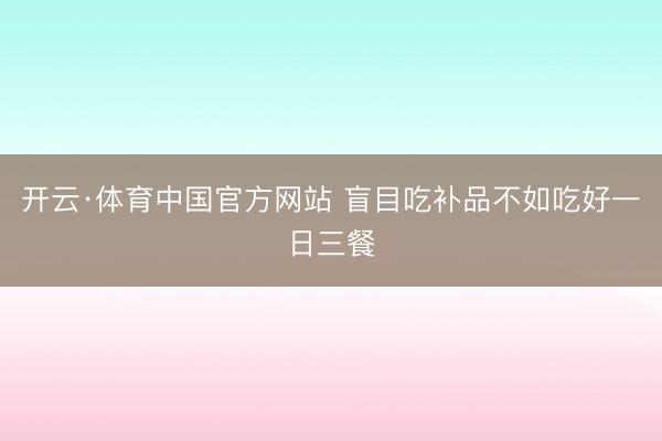 开云·体育中国官方网站 盲目吃补品不如吃好一日三餐
