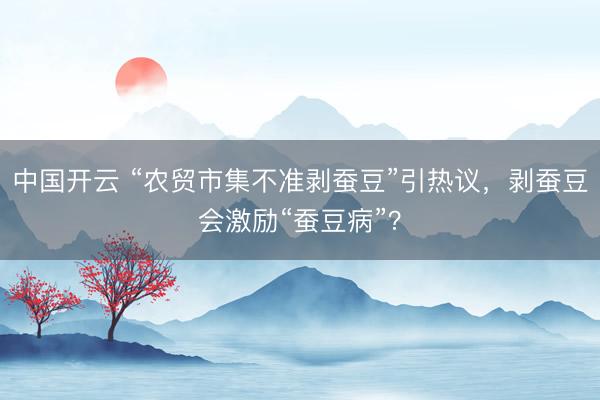 中国开云 “农贸市集不准剥蚕豆”引热议，剥蚕豆会激励“蚕豆病”？