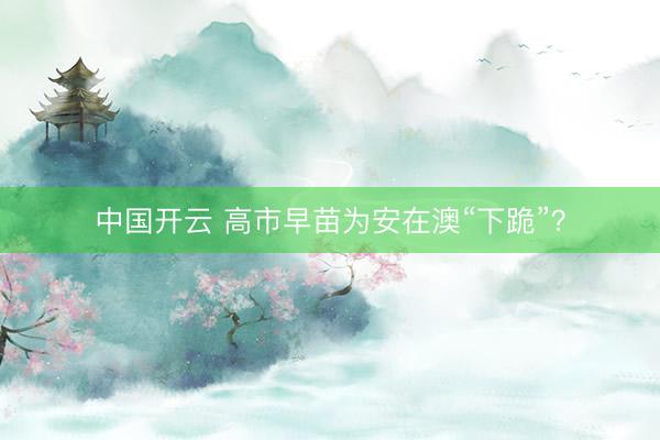 中国开云 高市早苗为安在澳“下跪”？