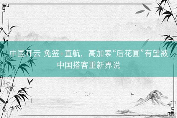 中国开云 免签+直航，高加索“后花圃”有望被中国搭客重新界说