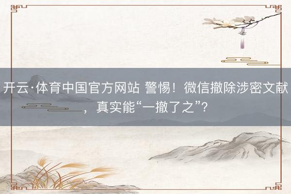 开云·体育中国官方网站 警惕！微信撤除涉密文献，真实能“一撤了之”？
