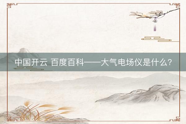 中国开云 百度百科——大气电场仪是什么?