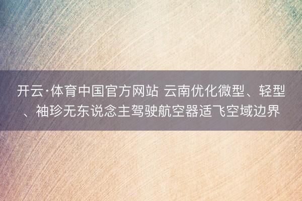 开云·体育中国官方网站 云南优化微型、轻型、袖珍无东说念主驾驶航空器适飞空域边界