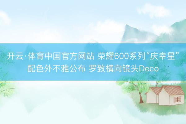 开云·体育中国官方网站 荣耀600系列“庆幸星”配色外不雅公布 罗致横向镜头Deco