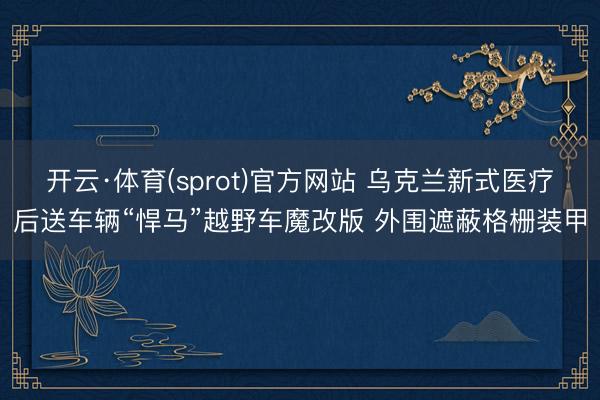 开云·体育(sprot)官方网站 乌克兰新式医疗后送车辆“悍马”越野车魔改版 外围遮蔽格栅装甲