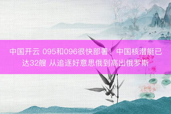 中国开云 095和096很快部署！中国核潜艇已达32艘 从追逐好意思俄到高出俄罗斯