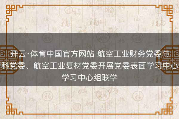 开云·体育中国官方网站 航空工业财务党委与中航高科党委、航空工业复材党委开展党委表面学习中心组联学