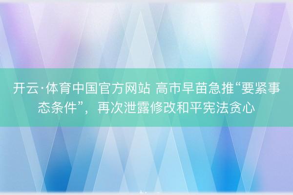 开云·体育中国官方网站 高市早苗急推“要紧事态条件”，再次泄露修改和平宪法贪心