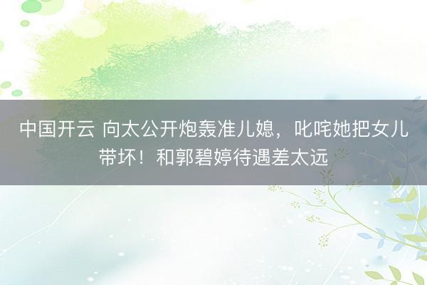 中国开云 向太公开炮轰准儿媳，叱咤她把女儿带坏！和郭碧婷待遇差太远