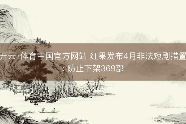 开云·体育中国官方网站 红果发布4月非法短剧措置: 防止下架369部
