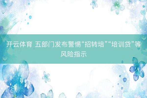 开云体育 五部门发布警惕“招转培”“培训贷”等风险指示