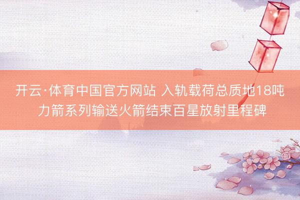 开云·体育中国官方网站 入轨载荷总质地18吨 力箭系列输送火箭结束百星放射里程碑