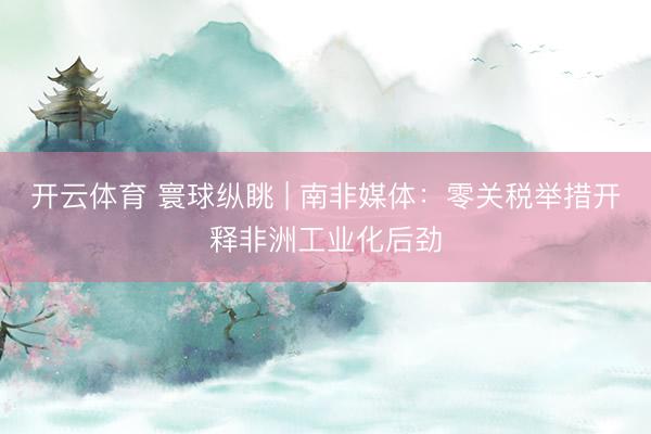 开云体育 寰球纵眺 | 南非媒体：零关税举措开释非洲工业化后劲