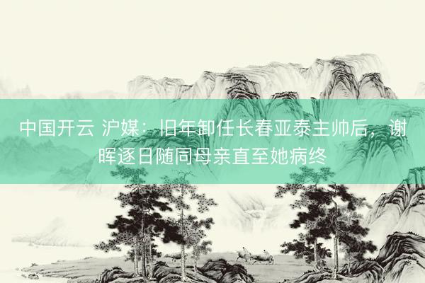 中国开云 沪媒：旧年卸任长春亚泰主帅后，谢晖逐日随同母亲直至她病终