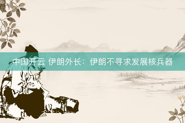 中国开云 伊朗外长：伊朗不寻求发展核兵器