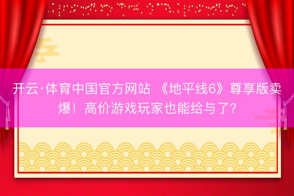 开云·体育中国官方网站 《地平线6》尊享版卖爆！高价游戏玩家也能给与了？