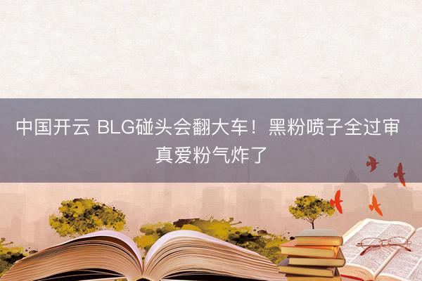 中国开云 BLG碰头会翻大车！黑粉喷子全过审 真爱粉气炸了