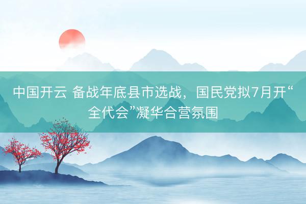 中国开云 备战年底县市选战，国民党拟7月开“全代会”凝华合营氛围