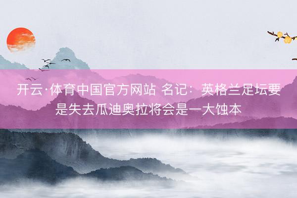 开云·体育中国官方网站 名记：英格兰足坛要是失去瓜迪奥拉将会是一大蚀本