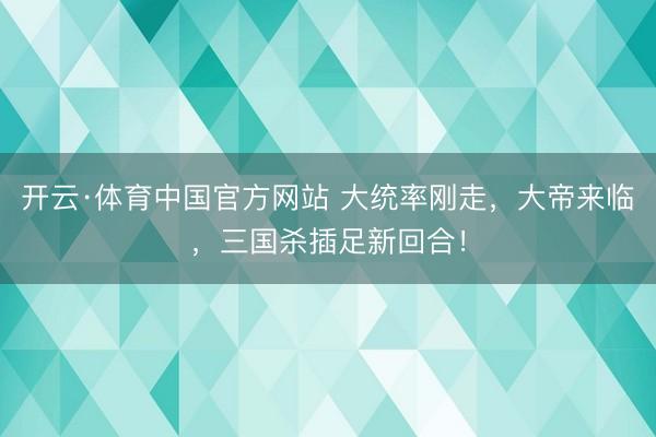 开云·体育中国官方网站 大统率刚走，大帝来临，三国杀插足新回合！