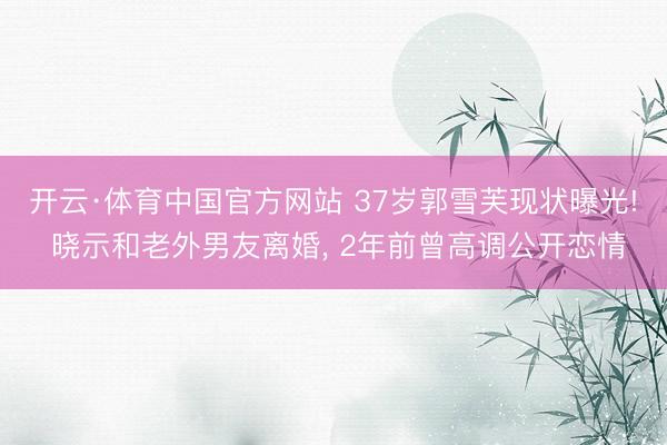 开云·体育中国官方网站 37岁郭雪芙现状曝光! 晓示和老外男友离婚， 2年前曾高调公开恋情