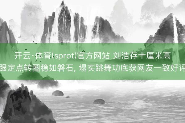 开云·体育(sprot)官方网站 刘浩存十厘米高跟定点转圈稳如磐石， 塌实跳舞功底获网友一致好评