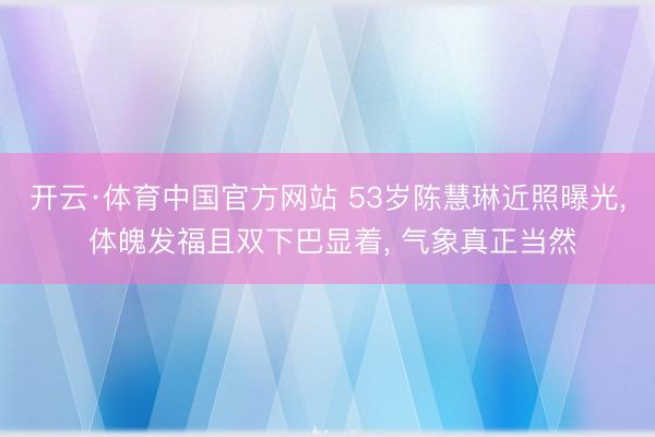 开云·体育中国官方网站 53岁陈慧琳近照曝光， 体魄发福且双下巴显着，<a href=