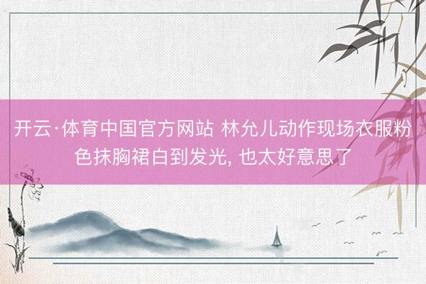 开云·体育中国官方网站 林允儿动作现场衣服粉色抹胸裙白到发光，<a href=