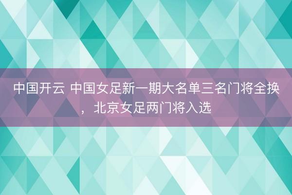 中国开云 中国女足新一期大名单三名门将全换，北京女足两门将入选