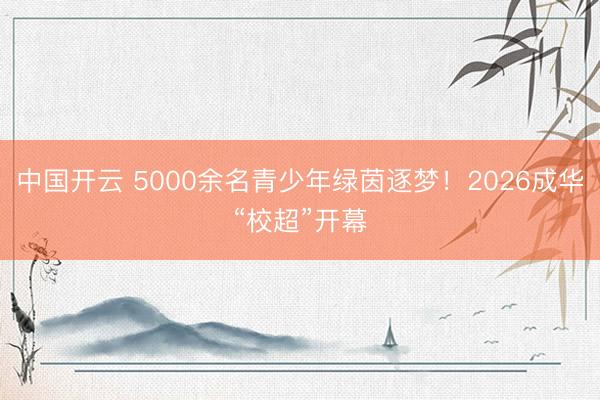 中国开云 5000余名青少年绿茵逐梦！2026成华“校超”开幕
