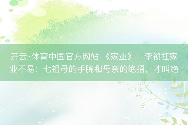 开云·体育中国官方网站 《家业》:李祯扛家业不易!七祖母的手腕和母亲的绝招,才叫绝