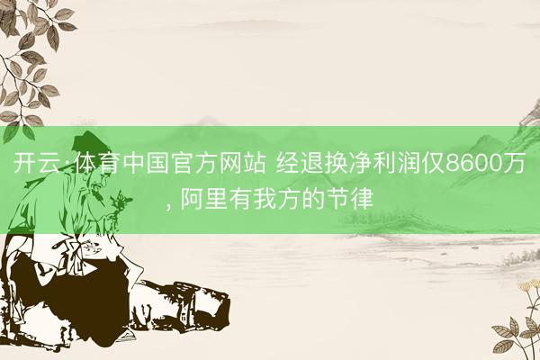 开云·体育中国官方网站 经退换净利润仅8600万， 阿里有我方的节律