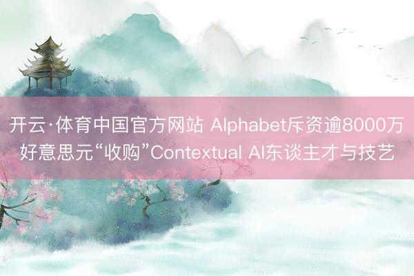 开云·体育中国官方网站 Alphabet斥资逾8000万好意思元“收购”Contextual AI东谈主才与技艺