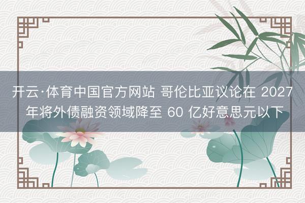 开云·体育中国官方网站 哥伦比亚议论在 2027 年将外债融资领域降至 60 亿好意思元以下