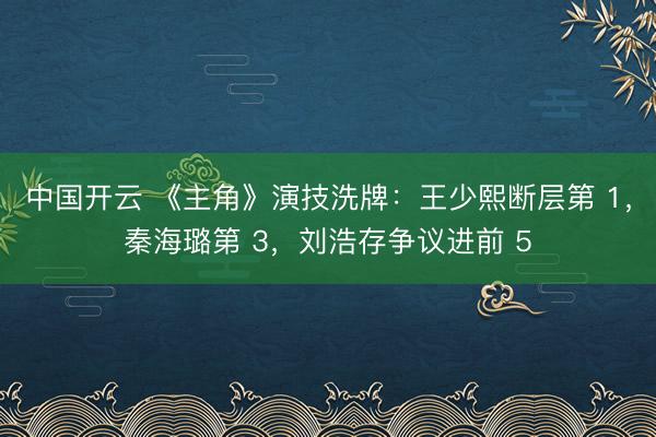 中国开云 《主角》演技洗牌：王少熙断层第 1，秦海璐第 3，刘浩存争议进前 5