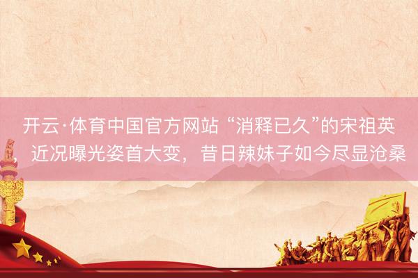 开云·体育中国官方网站 “消释已久”的宋祖英，近况曝光姿首大变，昔日辣妹子如今尽显沧桑