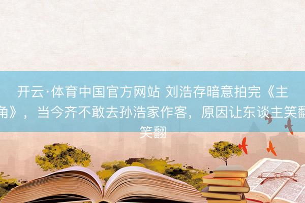 开云·体育中国官方网站 刘浩存暗意拍完《主角》,当今齐不敢去孙浩家作客,原因让东谈主笑翻