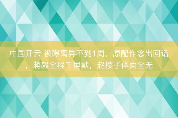 中国开云 被曝离异不到1周，原配作念出回话，蒋毅全程千里默，赵樱子体面全无