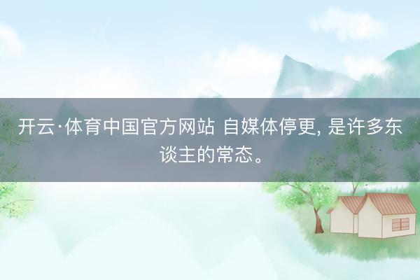 开云·体育中国官方网站 自媒体停更， 是许多东谈主的常态。