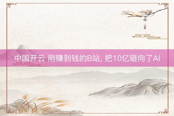 中国开云 刚赚到钱的B站， 把10亿砸向了AI