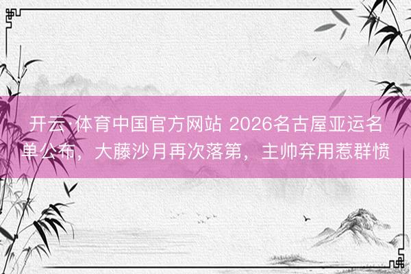开云·体育中国官方网站 2026名古屋亚运名单公布，大藤沙月再次落第，主帅弃用惹群愤
