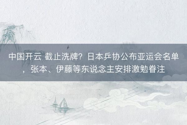中国开云 截止洗牌？日本乒协公布亚运会名单，张本、伊藤等东说念主安排激勉眷注