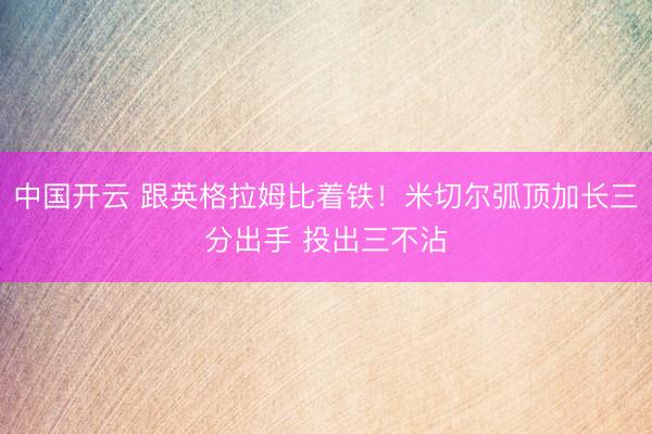 中国开云 跟英格拉姆比着铁！米切尔弧顶加长三分出手 投出三不沾