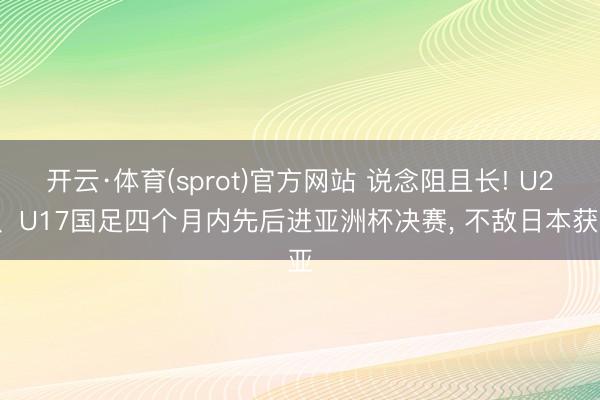 开云·体育(sprot)官方网站 说念阻且长! U23、U17国足四个月内先后进亚洲杯决赛， 不敌日本获亚