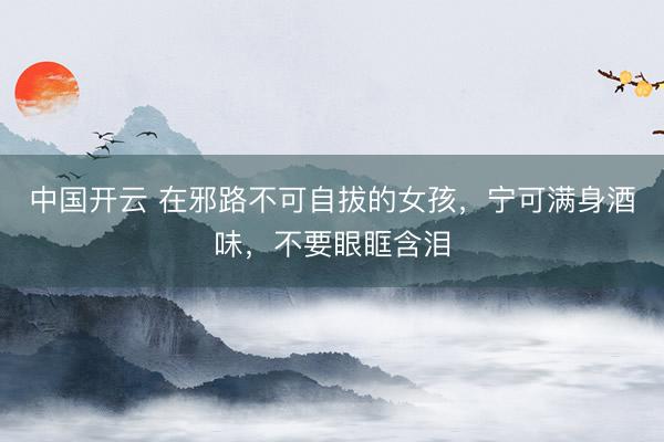 中国开云 在邪路不可自拔的女孩，宁可满身酒味，不要眼眶含泪