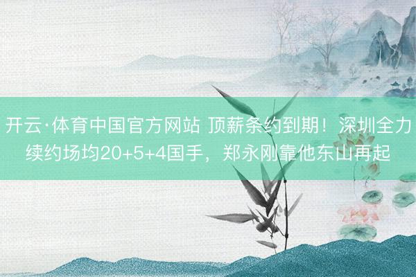 开云·体育中国官方网站 顶薪条约到期！深圳全力续约场均20+5+4国手，郑永刚靠他东山再起