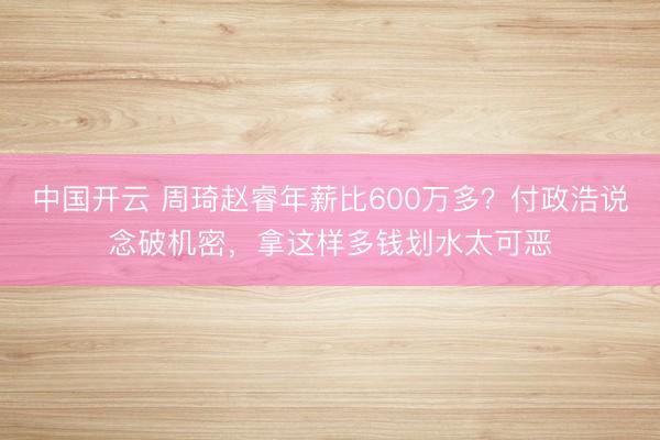 中国开云 周琦赵睿年薪比600万多？付政浩说念破机密，拿这样多钱划水太可恶