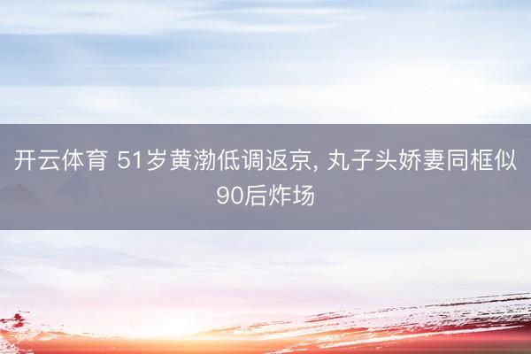 开云体育 51岁黄渤低调返京， 丸子头娇妻同框似90后炸场