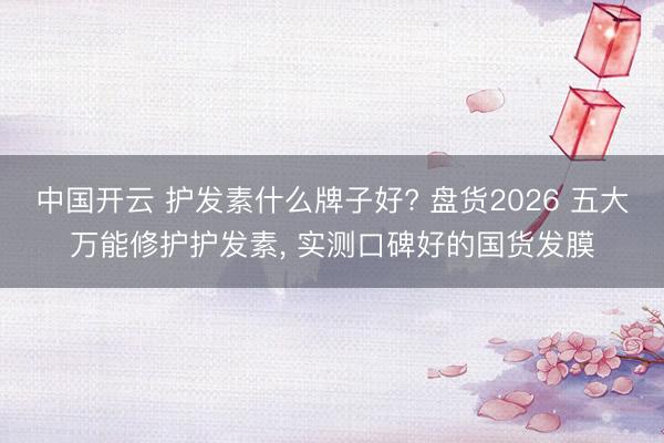 中国开云 护发素什么牌子好? 盘货2026 五大万能修护护发素， 实测口碑好的国货发膜
